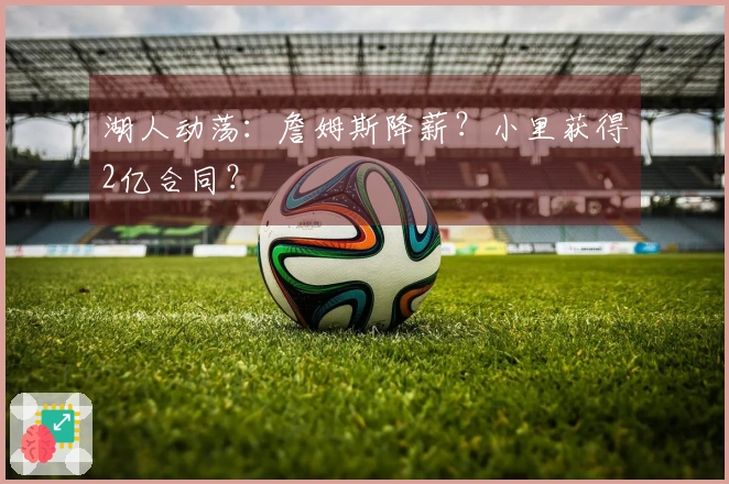 湖人动荡：詹姆斯降薪？小里获得2亿合同？