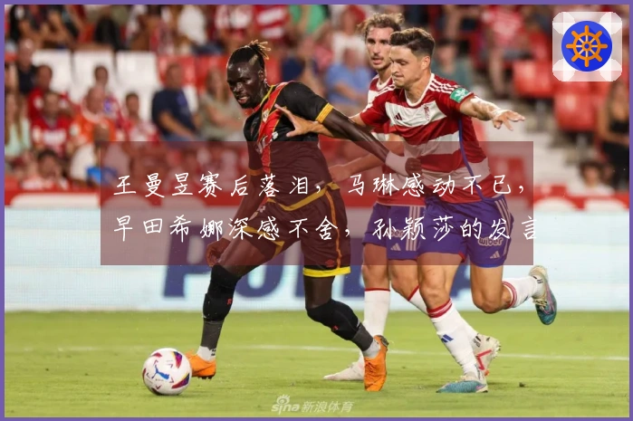 王曼昱赛后落泪，马琳感动不已，早田希娜深感不舍，孙颖莎的发言引发全网热议