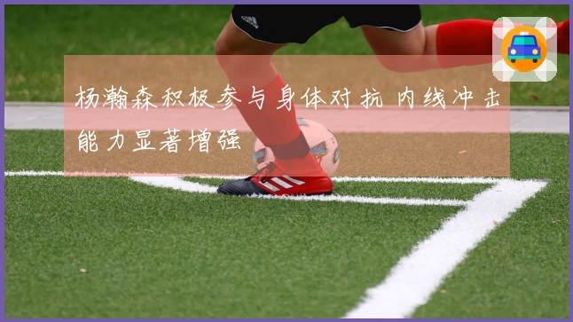杨瀚森积极参与身体对抗 内线冲击能力显著增强
